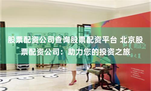 股票配资公司查询股票配资平台 北京股票配资公司：助力您的投资之旅
