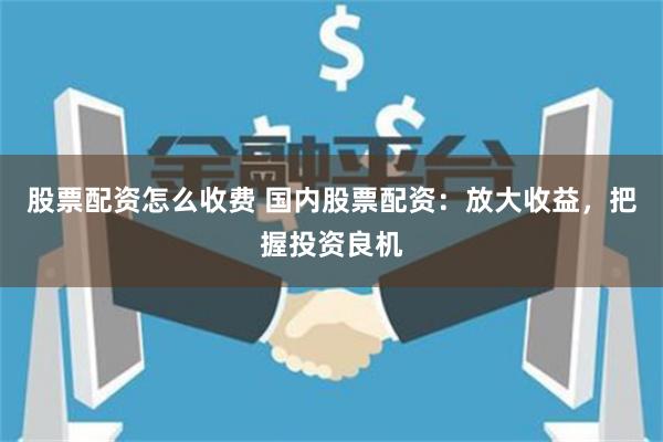 股票配资怎么收费 国内股票配资：放大收益，把握投资良机