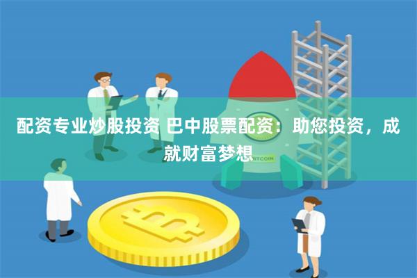 配资专业炒股投资 巴中股票配资：助您投资，成就财富梦想