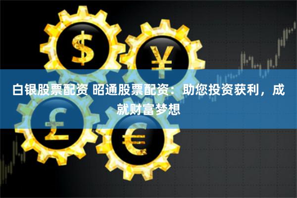 白银股票配资 昭通股票配资：助您投资获利，成就财富梦想