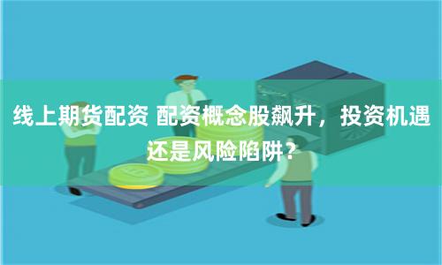 线上期货配资 配资概念股飙升，投资机遇还是风险陷阱？